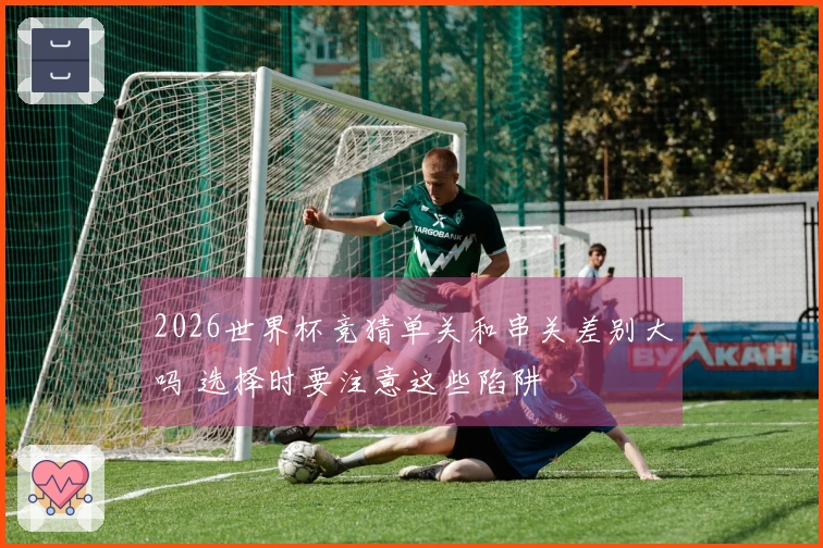 2026世界杯竞猜单关和串关差别大吗 选择时要注意这些陷阱