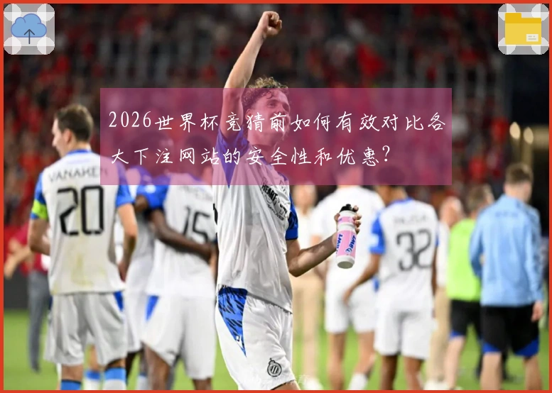 2026世界杯竞猜前如何有效对比各大下注网站的安全性和优惠?