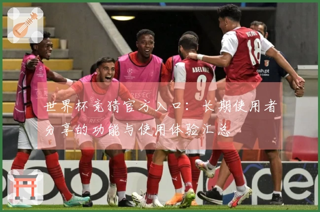 世界杯竞猜官方入口:长期使用者分享的功能与使用体验汇总